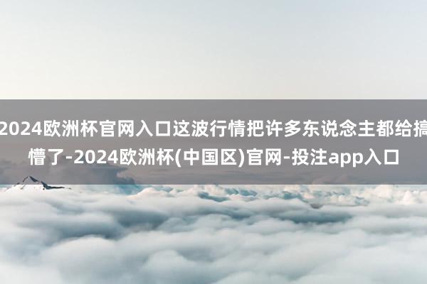 2024欧洲杯官网入口这波行情把许多东说念主都给搞懵了-2024欧洲杯(中国区)官网-投注app入口