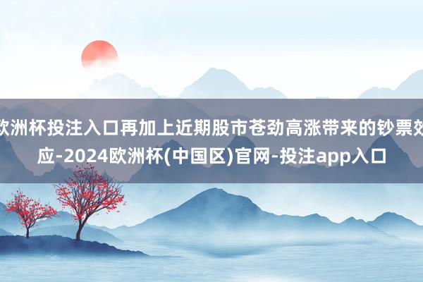 欧洲杯投注入口再加上近期股市苍劲高涨带来的钞票效应-2024欧洲杯(中国区)官网-投注app入口