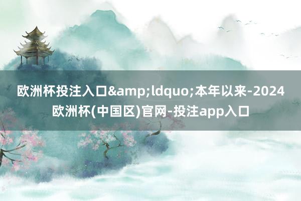 欧洲杯投注入口&ldquo;本年以来-2024欧洲杯(中国区)官网-投注app入口