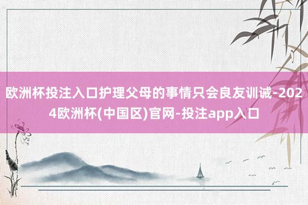 欧洲杯投注入口护理父母的事情只会良友训诫-2024欧洲杯(中国区)官网-投注app入口