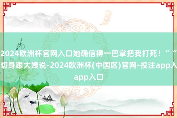 2024欧洲杯官网入口她确信得一巴掌把我打死！”“我切身跟大姨说-2024欧洲杯(中国区)官网-投注app入口