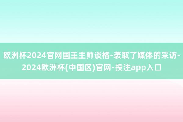 欧洲杯2024官网国王主帅谈格-袭取了媒体的采访-2024欧洲杯(中国区)官网-投注app入口