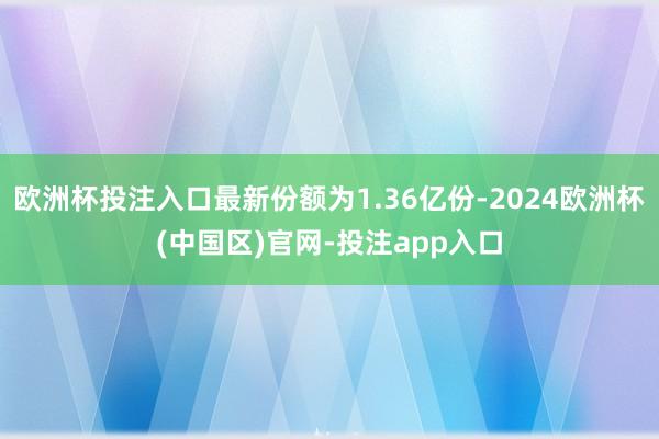 欧洲杯投注入口最新份额为1.36亿份-2024欧洲杯(中国区)官网-投注app入口