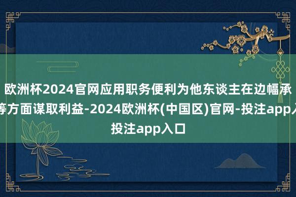 欧洲杯2024官网应用职务便利为他东谈主在边幅承揽等方面谋取利益-2024欧洲杯(中国区)官网-投注app入口