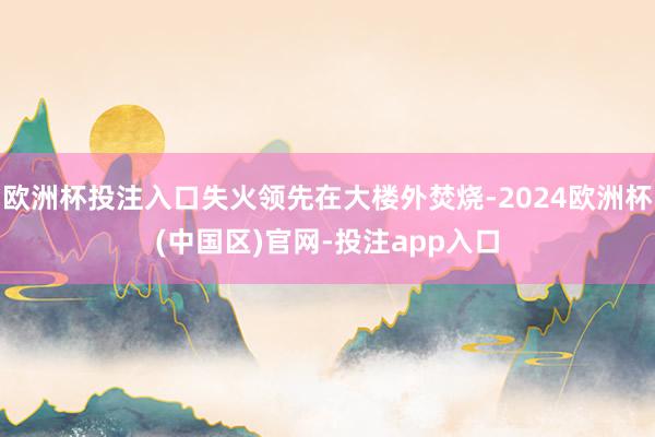 欧洲杯投注入口失火领先在大楼外焚烧-2024欧洲杯(中国区)官网-投注app入口