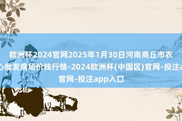 欧洲杯2024官网2025年1月30日河南商丘市农居品中心批发商场价钱行情-2024欧洲杯(中国区)官网-投注app入口