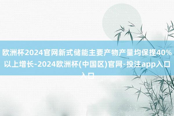欧洲杯2024官网新式储能主要产物产量均保捏40%以上增长-2024欧洲杯(中国区)官网-投注app入口
