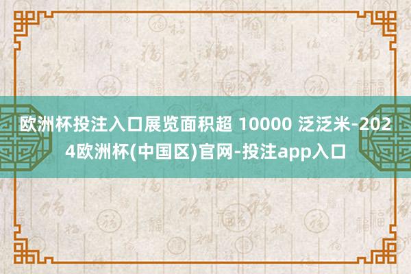 欧洲杯投注入口展览面积超 10000 泛泛米-2024欧洲杯(中国区)官网-投注app入口