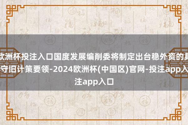 欧洲杯投注入口国度发展编削委将制定出台稳外资的具体守旧计策要领-2024欧洲杯(中国区)官网-投注app入口