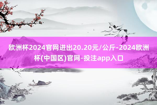 欧洲杯2024官网进出20.20元/公斤-2024欧洲杯(中国区)官网-投注app入口