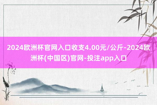 2024欧洲杯官网入口收支4.00元/公斤-2024欧洲杯(中国区)官网-投注app入口