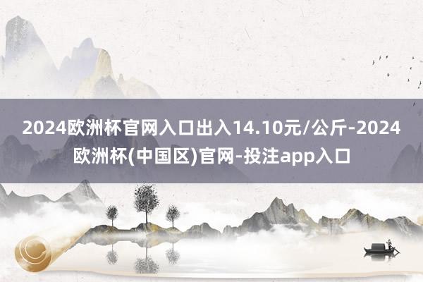 2024欧洲杯官网入口出入14.10元/公斤-2024欧洲杯(中国区)官网-投注app入口