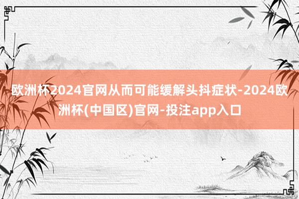 欧洲杯2024官网从而可能缓解头抖症状-2024欧洲杯(中国区)官网-投注app入口