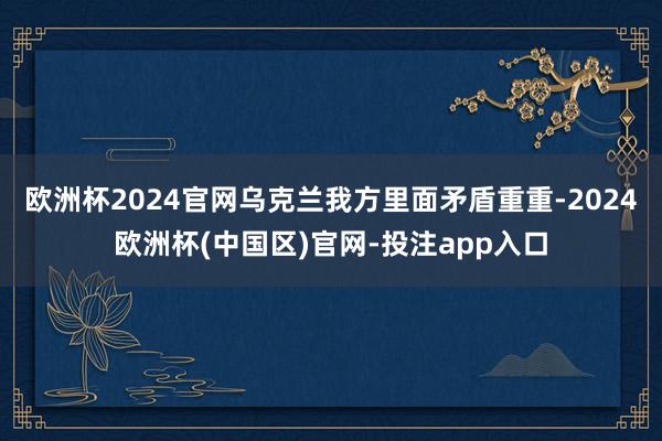 欧洲杯2024官网乌克兰我方里面矛盾重重-2024欧洲杯(中国区)官网-投注app入口