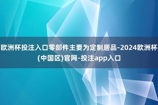欧洲杯投注入口零部件主要为定制居品-2024欧洲杯(中国区)官网-投注app入口
