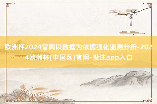 欧洲杯2024官网以数据为依据强化监测分析-2024欧洲杯(中国区)官网-投注app入口