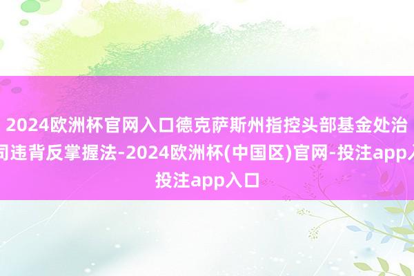 2024欧洲杯官网入口德克萨斯州指控头部基金处治公司违背反掌握法-2024欧洲杯(中国区)官网-投注app入口