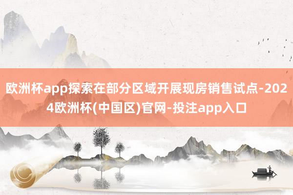 欧洲杯app探索在部分区域开展现房销售试点-2024欧洲杯(中国区)官网-投注app入口