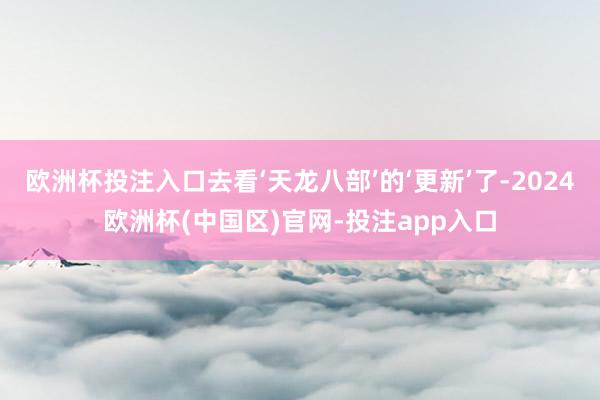 欧洲杯投注入口去看‘天龙八部’的‘更新’了-2024欧洲杯(中国区)官网-投注app入口