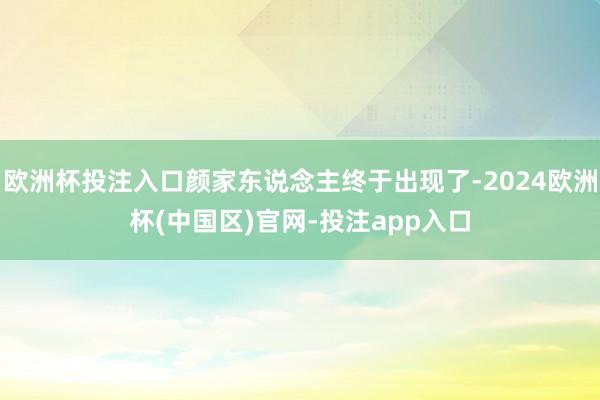 欧洲杯投注入口颜家东说念主终于出现了-2024欧洲杯(中国区)官网-投注app入口