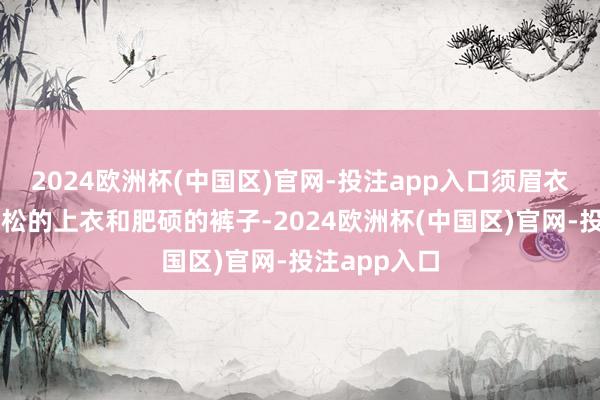 2024欧洲杯(中国区)官网-投注app入口须眉衣饰则多为宽松的上衣和肥硕的裤子-2024欧洲杯(中国区)官网-投注app入口