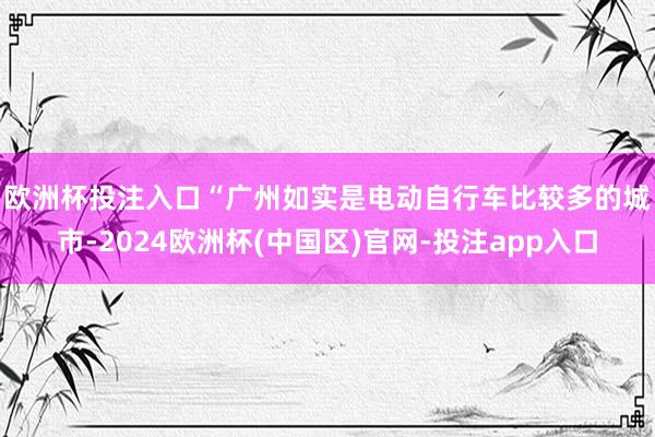 欧洲杯投注入口　　“广州如实是电动自行车比较多的城市-2024欧洲杯(中国区)官网-投注app入口