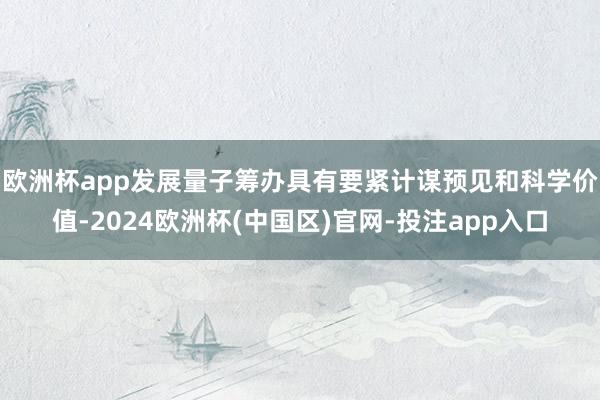 欧洲杯app　　发展量子筹办具有要紧计谋预见和科学价值-2024欧洲杯(中国区)官网-投注app入口