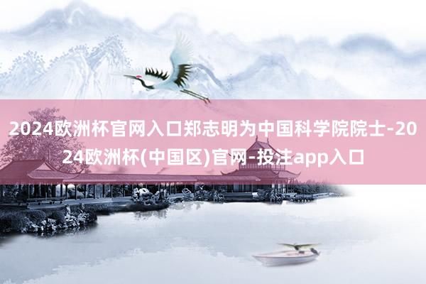 2024欧洲杯官网入口郑志明为中国科学院院士-2024欧洲杯(中国区)官网-投注app入口