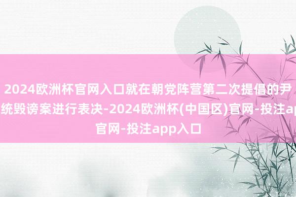 2024欧洲杯官网入口就在朝党阵营第二次提倡的尹锡悦总统毁谤案进行表决-2024欧洲杯(中国区)官网-投注app入口
