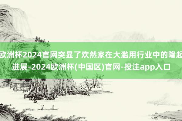 欧洲杯2024官网突显了欢然家在大滥用行业中的隆起进展-2024欧洲杯(中国区)官网-投注app入口