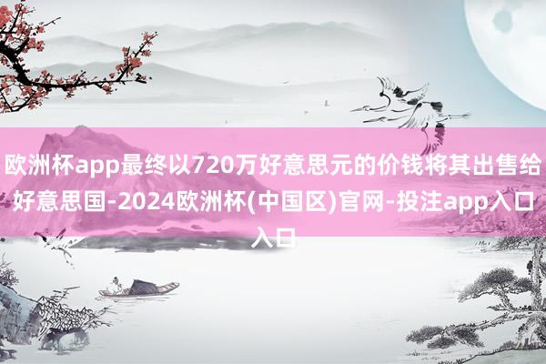 欧洲杯app最终以720万好意思元的价钱将其出售给好意思国-2024欧洲杯(中国区)官网-投注app入口