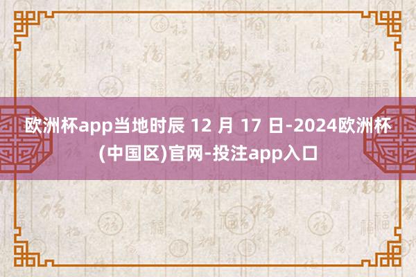 欧洲杯app当地时辰 12 月 17 日-2024欧洲杯(中国区)官网-投注app入口