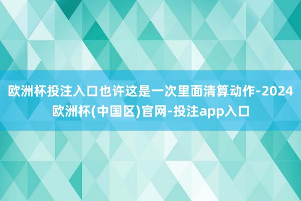 欧洲杯投注入口也许这是一次里面清算动作-2024欧洲杯(中国区)官网-投注app入口