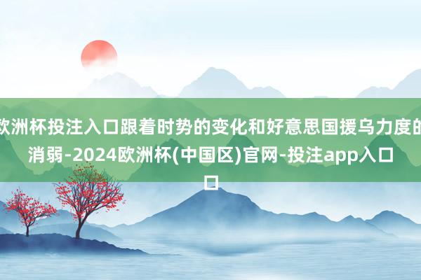 欧洲杯投注入口跟着时势的变化和好意思国援乌力度的消弱-2024欧洲杯(中国区)官网-投注app入口