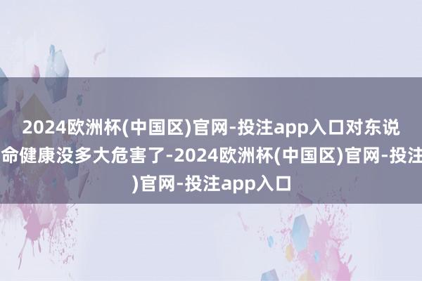 2024欧洲杯(中国区)官网-投注app入口对东说念主类生命健康没多大危害了-2024欧洲杯(中国区)官网-投注app入口