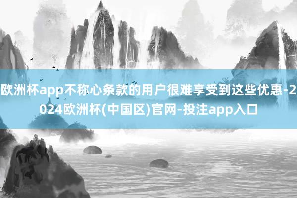 欧洲杯app不称心条款的用户很难享受到这些优惠-2024欧洲杯(中国区)官网-投注app入口