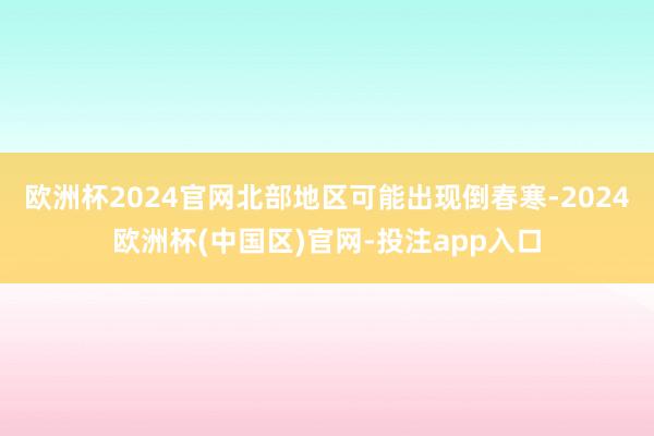 欧洲杯2024官网北部地区可能出现倒春寒-2024欧洲杯(中国区)官网-投注app入口