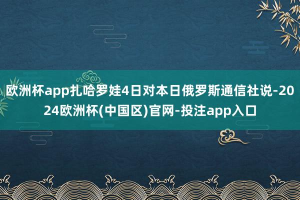 欧洲杯app扎哈罗娃4日对本日俄罗斯通信社说-2024欧洲杯(中国区)官网-投注app入口