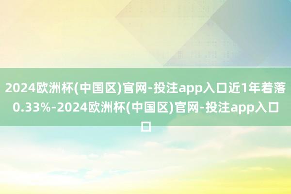 2024欧洲杯(中国区)官网-投注app入口近1年着落0.33%-2024欧洲杯(中国区)官网-投注app入口
