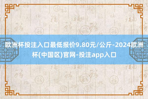欧洲杯投注入口最低报价9.80元/公斤-2024欧洲杯(中国区)官网-投注app入口
