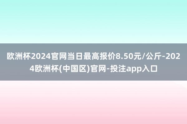 欧洲杯2024官网当日最高报价8.50元/公斤-2024欧洲杯(中国区)官网-投注app入口