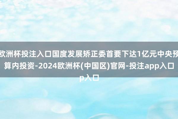 欧洲杯投注入口国度发展矫正委首要下达1亿元中央预算内投资-2024欧洲杯(中国区)官网-投注app入口