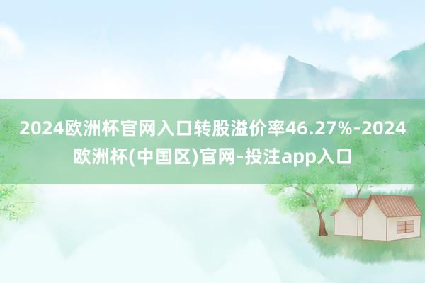 2024欧洲杯官网入口转股溢价率46.27%-2024欧洲杯(中国区)官网-投注app入口