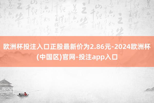欧洲杯投注入口正股最新价为2.86元-2024欧洲杯(中国区)官网-投注app入口