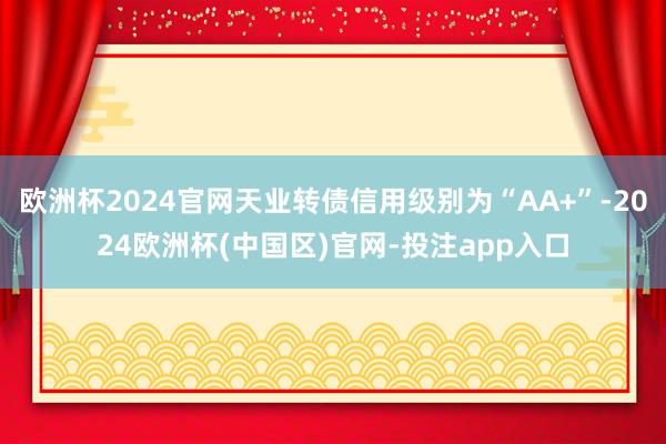 欧洲杯2024官网天业转债信用级别为“AA+”-2024欧洲杯(中国区)官网-投注app入口