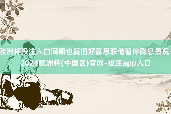欧洲杯投注入口同期也复旧好意思联储暂停降息景况-2024欧洲杯(中国区)官网-投注app入口