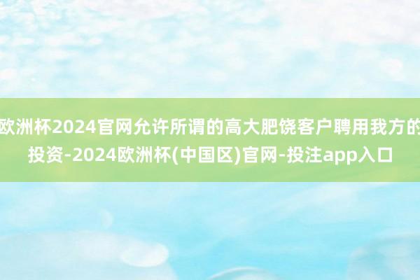 欧洲杯2024官网允许所谓的高大肥饶客户聘用我方的投资-2024欧洲杯(中国区)官网-投注app入口