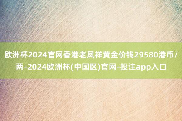 欧洲杯2024官网香港老凤祥黄金价钱29580港币/两-2024欧洲杯(中国区)官网-投注app入口