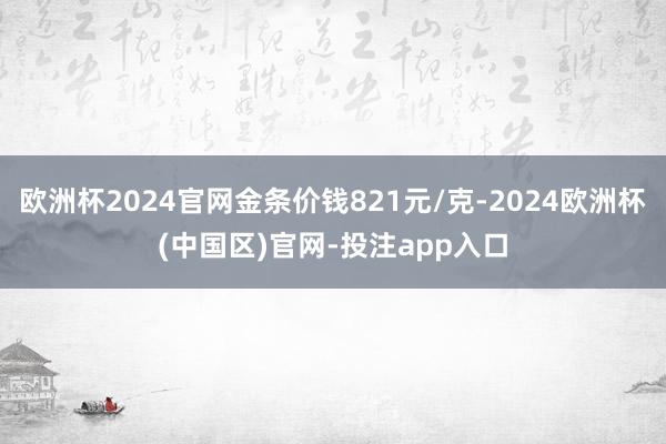 欧洲杯2024官网金条价钱821元/克-2024欧洲杯(中国区)官网-投注app入口