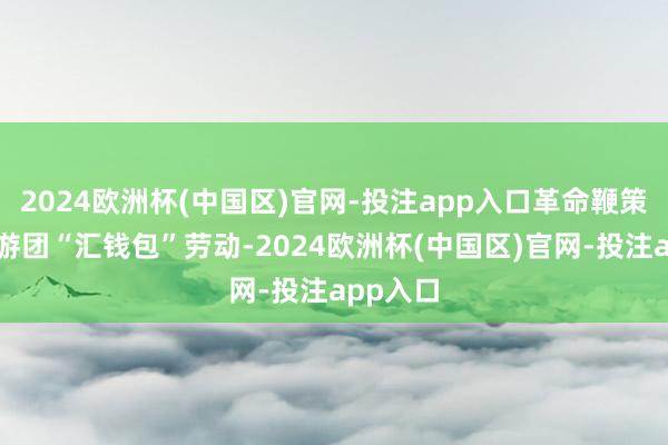 2024欧洲杯(中国区)官网-投注app入口革命鞭策出境旅游团“汇钱包”劳动-2024欧洲杯(中国区)官网-投注app入口